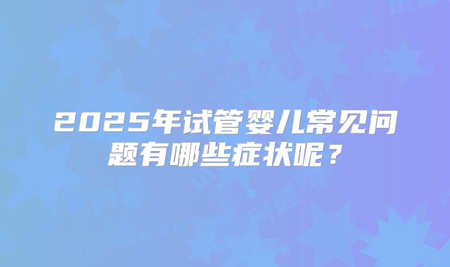 2025年试管婴儿常见问题有哪些症状呢?