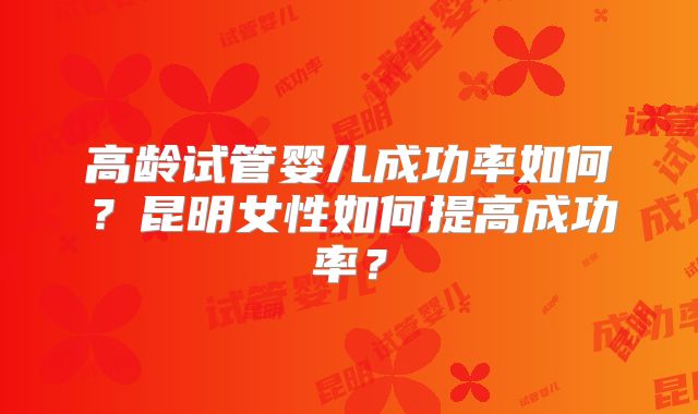 高龄试管婴儿成功率如何？昆明女性如何提高成功率？