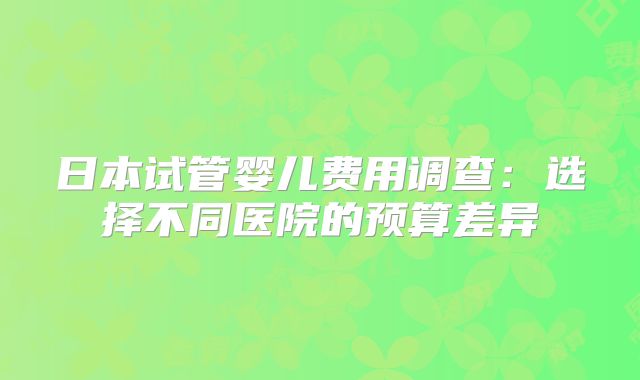 日本试管婴儿费用调查：选择不同医院的预算差异