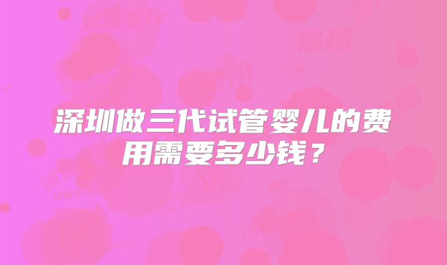 深圳做三代试管婴儿的费用需要多少钱?