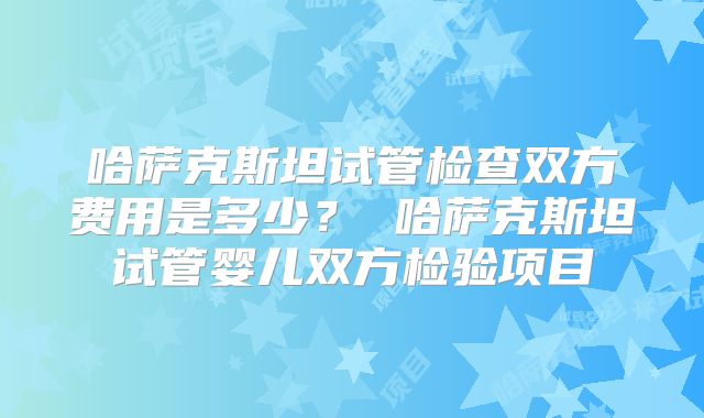 哈萨克斯坦试管检查双方费用是多少? 哈萨克斯坦试管婴儿双方检验项目