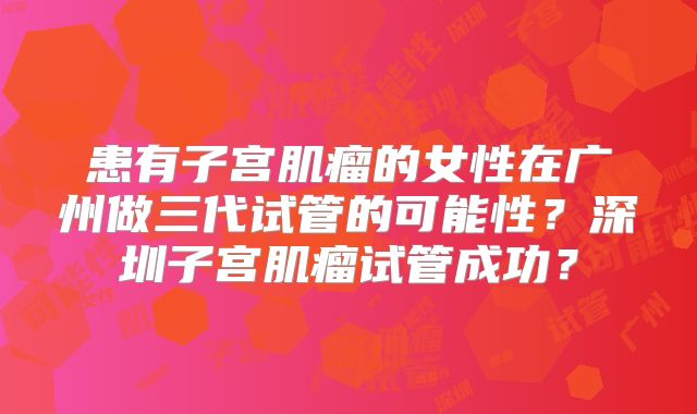 患有子宫肌瘤的女性在广州做三代试管的可能性？深圳子宫肌瘤试管成功？