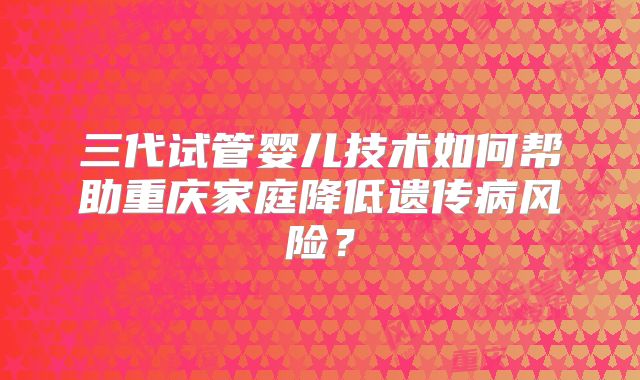 三代试管婴儿技术如何帮助重庆家庭降低遗传病风险?