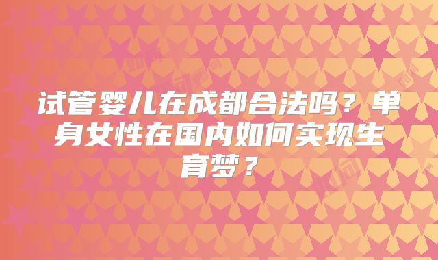 试管婴儿在成都合法吗？单身女性在国内如何实现生育梦？