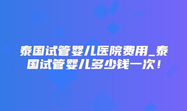泰国试管婴儿医院费用_泰国试管婴儿多少钱一次!