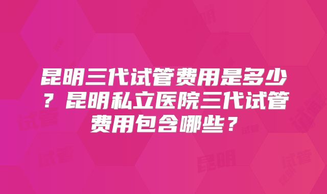 昆明三代试管费用是多少?昆明私立医院三代试管费用包含哪些?