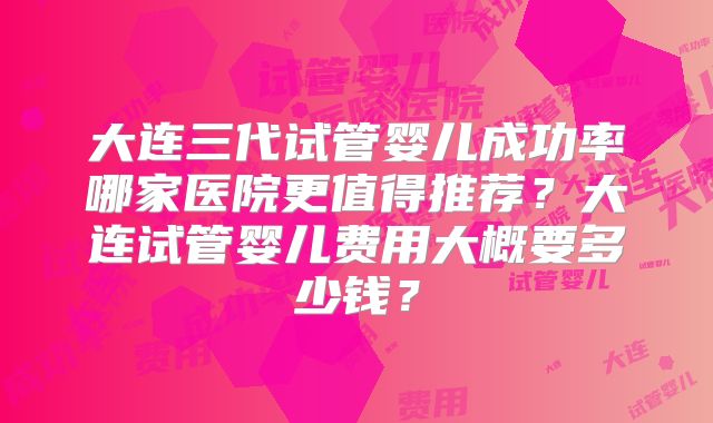 大连三代试管婴儿成功率哪家医院更值得推荐？大连试管婴儿费用大概要多少钱？