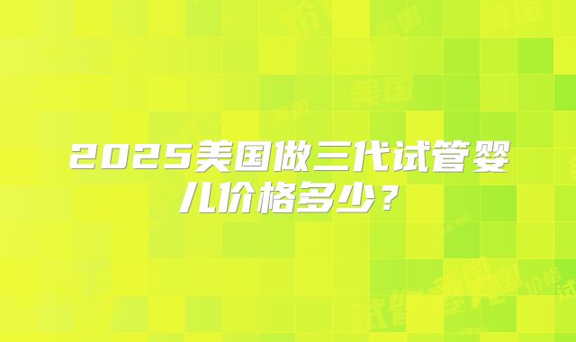 2025美国做三代试管婴儿价格多少?
