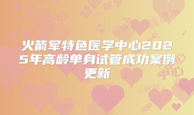 火箭军特色医学中心2025年高龄单身试管成功案例更新