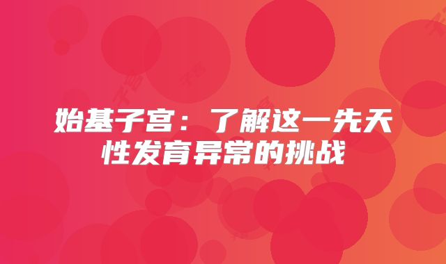 始基子宫:了解这一先天性发育异常的挑战