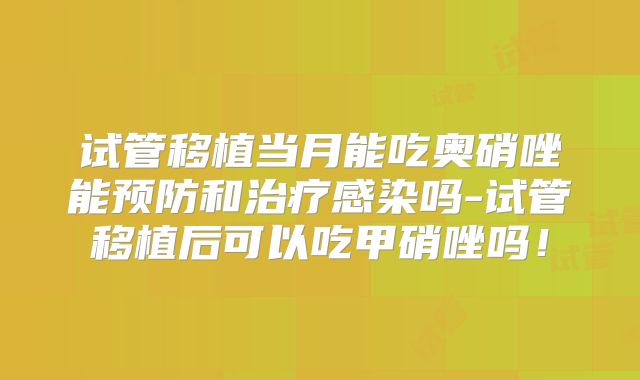 试管移植当月能吃奥硝唑能预防和治疗感染吗-试管移植后可以吃甲硝唑吗!
