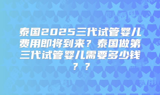 泰国2025三代试管婴儿费用即将到来?泰国做第三代试管婴儿需要多少钱??