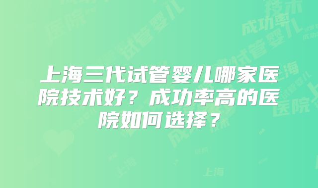 上海三代试管婴儿哪家医院技术好？成功率高的医院如何选择？