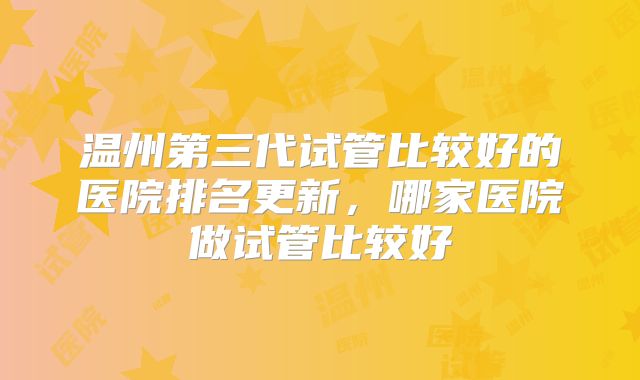 温州第三代试管比较好的医院排名更新,哪家医院做试管比较好