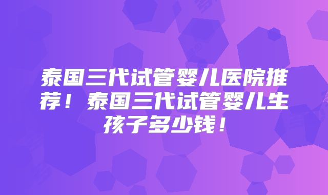 泰国三代试管婴儿医院推荐！泰国三代试管婴儿生孩子多少钱！