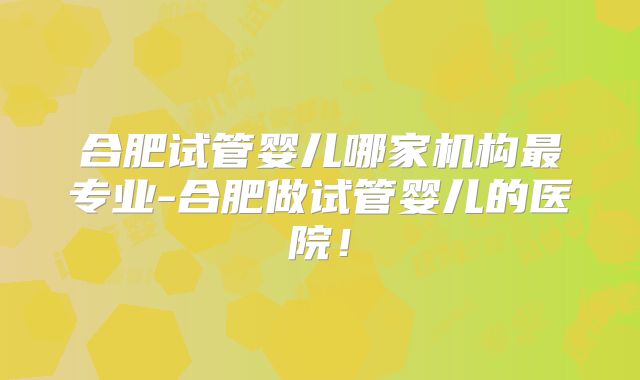 合肥试管婴儿哪家机构最专业-合肥做试管婴儿的医院!