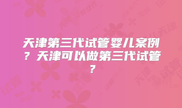 天津第三代试管婴儿案例？天津可以做第三代试管？