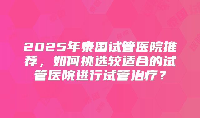 2025年泰国试管医院推荐,如何挑选较适合的试管医院进行试管治疗?