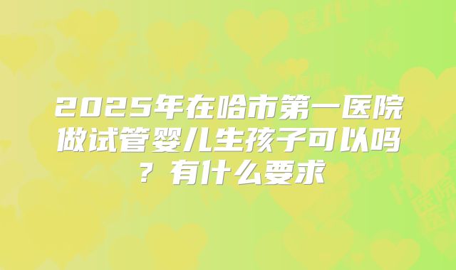2025年在哈市第一医院做试管婴儿生孩子可以吗?有什么要求