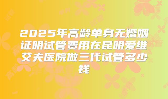 2025年高龄单身无婚姻证明试管费用在昆明爱维艾夫医院做三代试管多少钱