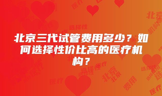 北京三代试管费用多少?如何选择性价比高的医疗机构?