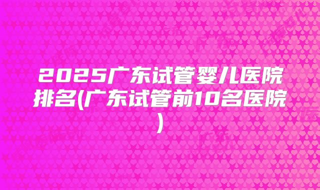 2025广东试管婴儿医院排名(广东试管前10名医院)