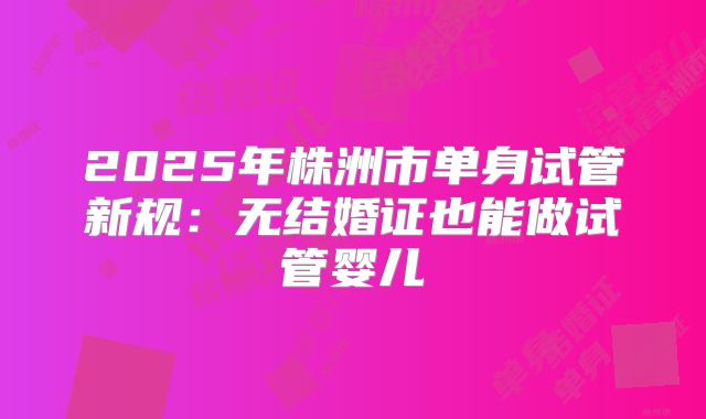 2025年株洲市单身试管新规：无结婚证也能做试管婴儿