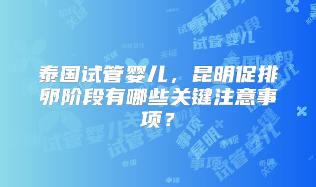 泰国试管婴儿，昆明促排卵阶段有哪些关键注意事项？
