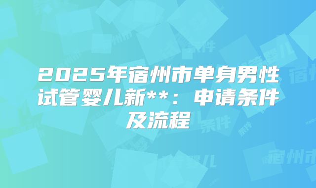 2025年宿州市单身男性试管婴儿新**:申请条件及流程