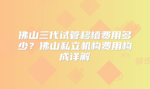 佛山三代试管移植费用多少?佛山私立机构费用构成详解