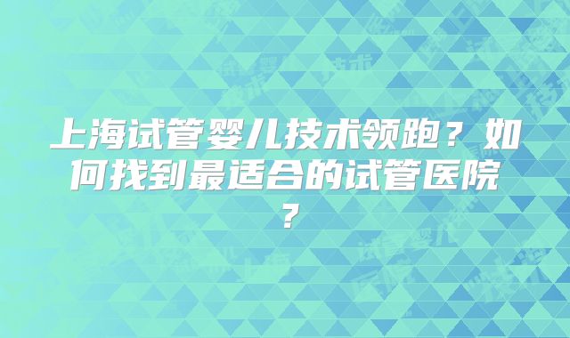 上海试管婴儿技术领跑?如何找到最适合的试管医院?