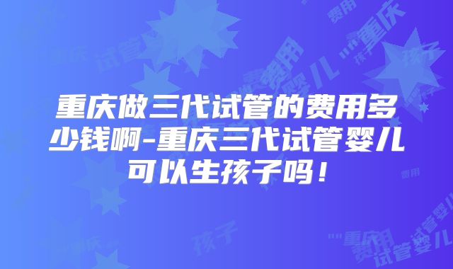 重庆做三代试管的费用多少钱啊-重庆三代试管婴儿可以生孩子吗!