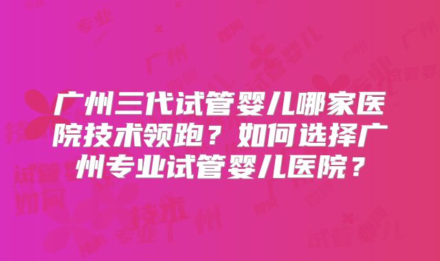 广州三代试管婴儿哪家医院技术领跑?如何选择广州专业试管婴儿医院?