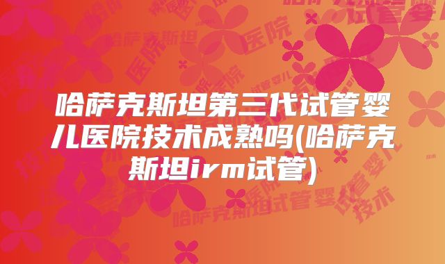 哈萨克斯坦第三代试管婴儿医院技术成熟吗(哈萨克斯坦irm试管)