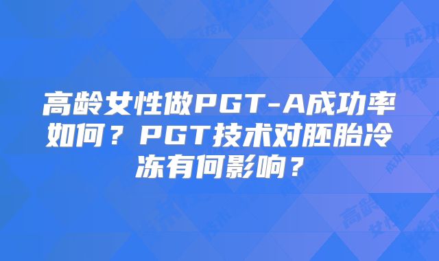 高龄女性做PGT-A成功率如何?PGT技术对胚胎冷冻有何影响?