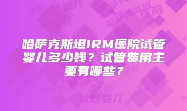 哈萨克斯坦IRM医院试管婴儿多少钱?试管费用主要有哪些?