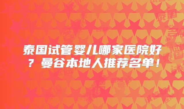 泰国试管婴儿哪家医院好?曼谷本地人推荐名单!