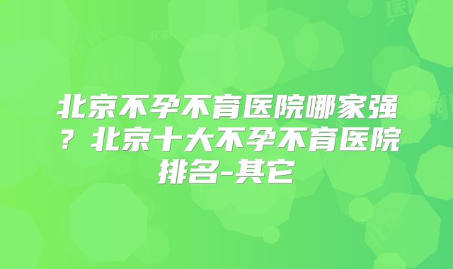 北京不孕不育医院哪家强?北京十大不孕不育医院排名-其它