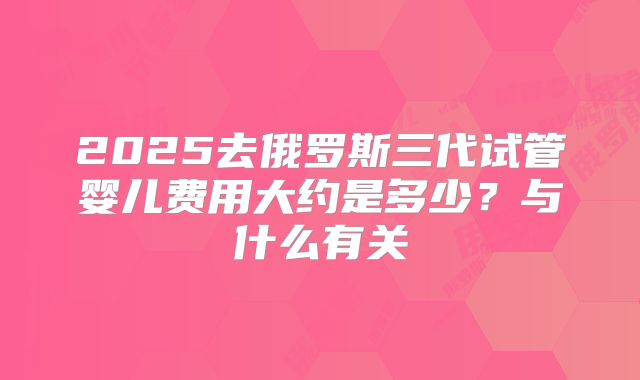 2025去俄罗斯三代试管婴儿费用大约是多少？与什么有关