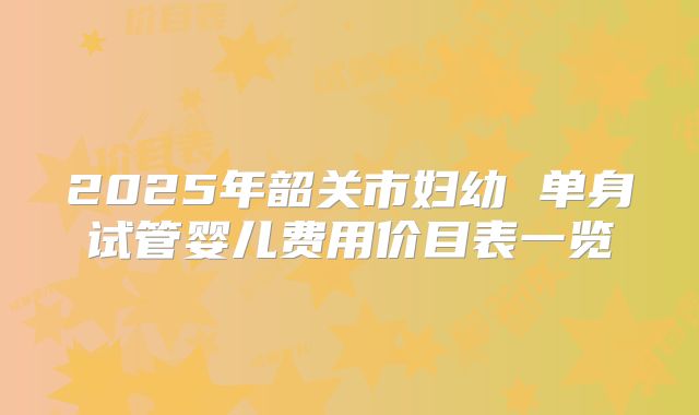 2025年韶关市妇幼 单身试管婴儿费用价目表一览