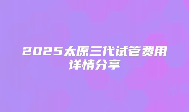 2025太原三代试管费用详情分享