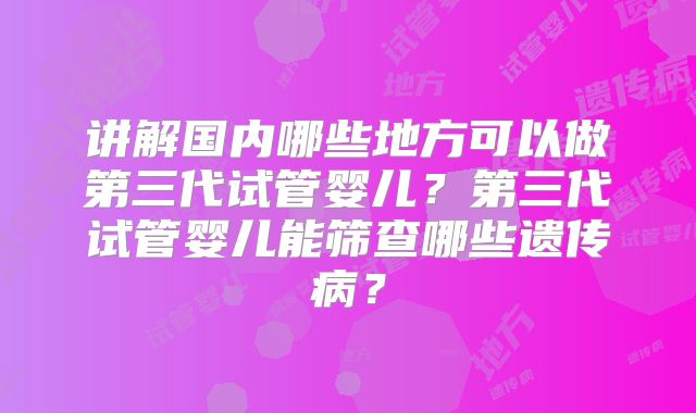 讲解国内哪些地方可以做第三代试管婴儿?第三代试管婴儿能筛查哪些遗传病?