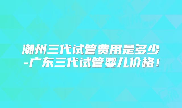 潮州三代试管费用是多少-广东三代试管婴儿价格!