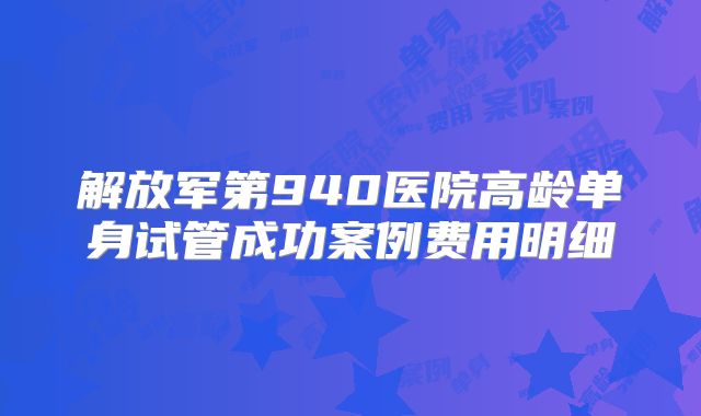 解放军第940医院高龄单身试管成功案例费用明细