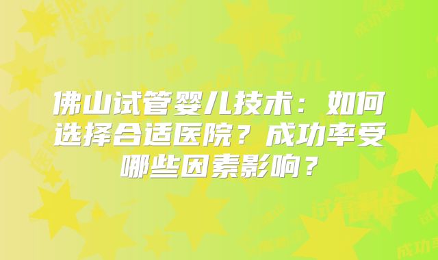 佛山试管婴儿技术:如何选择合适医院?成功率受哪些因素影响?