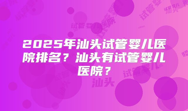 2025年汕头试管婴儿医院排名?汕头有试管婴儿医院?