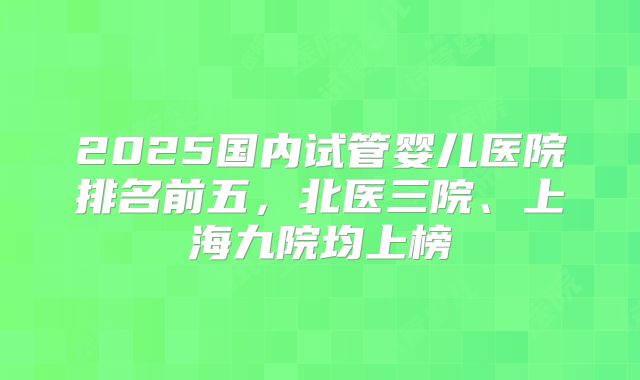 2025国内试管婴儿医院排名前五，北医三院、上海九院均上榜