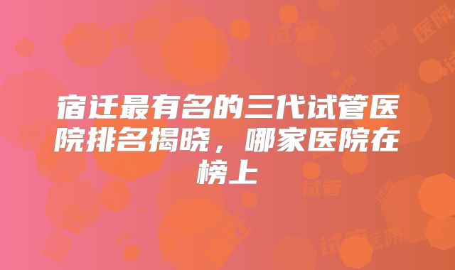 宿迁最有名的三代试管医院排名揭晓，哪家医院在榜上