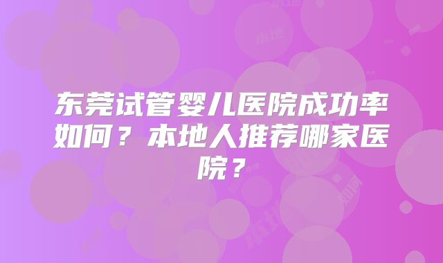 东莞试管婴儿医院成功率如何?本地人推荐哪家医院?