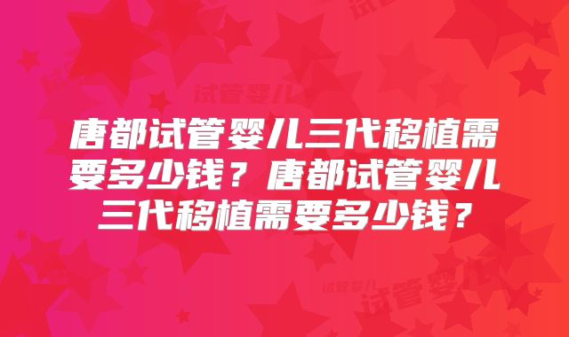 唐都试管婴儿三代移植需要多少钱?唐都试管婴儿三代移植需要多少钱?